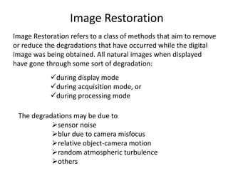 Image Restoration
Image Restoration refers to a class of methods that aim to remove
or reduce the degradations that have occurred while the digital
image was being obtained. All natural images when displayed
have gone through some sort of degradation:
during display mode
during acquisition mode, or
during processing mode
The degradations may be due to
sensor noise
blur due to camera misfocus
relative object-camera motion
random atmospheric turbulence
others
 