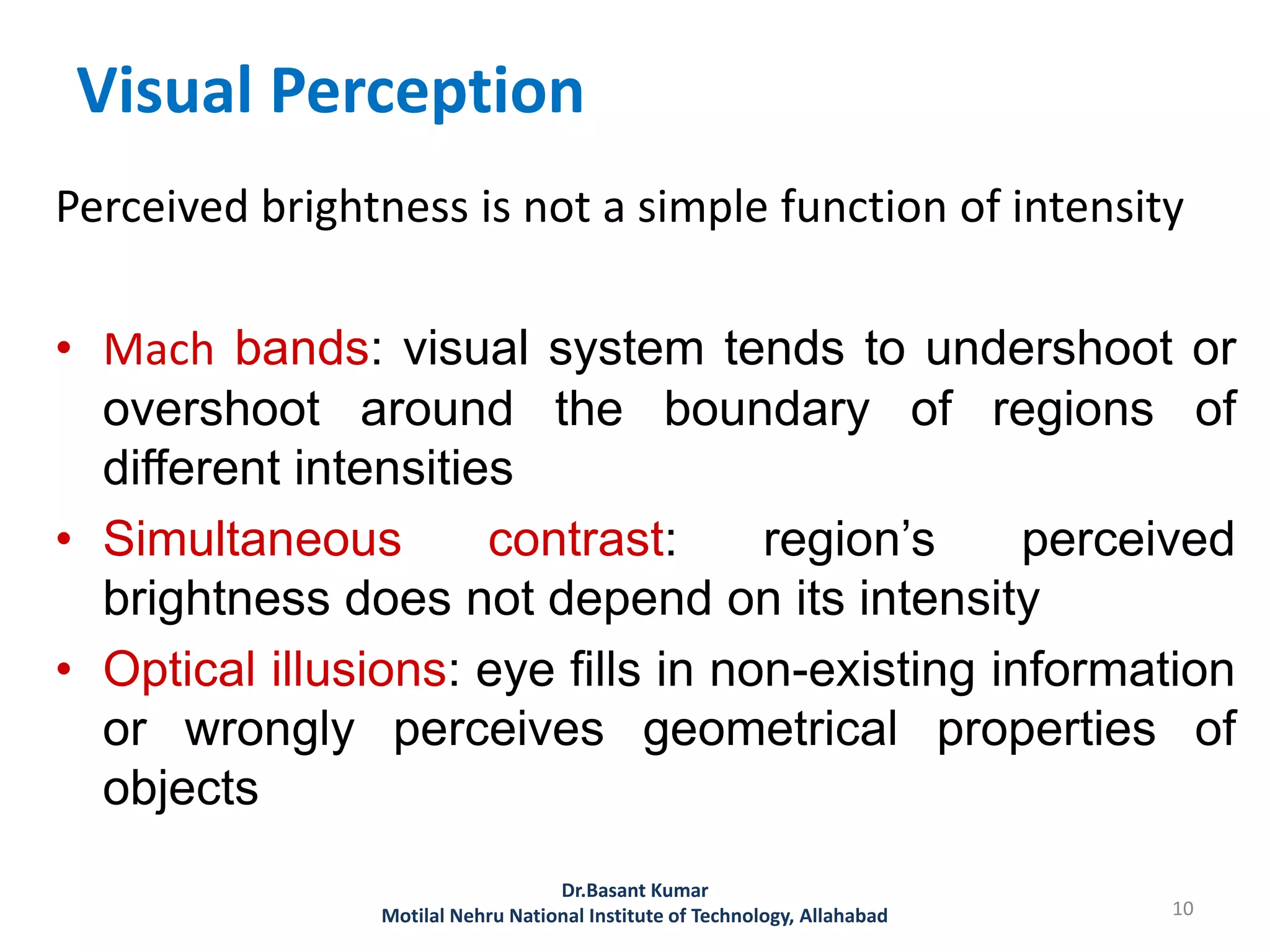 Visual Perception
Perceived brightness is not a simple function of intensity
• Mach bands: visual system tends to undershoot or
overshoot around the boundary of regions of
different intensities
• Simultaneous contrast: region’s perceived
brightness does not depend on its intensity
• Optical illusions: eye fills in non-existing information
or wrongly perceives geometrical properties of
objects
10
Dr.Basant Kumar
Motilal Nehru National Institute of Technology, Allahabad
 
