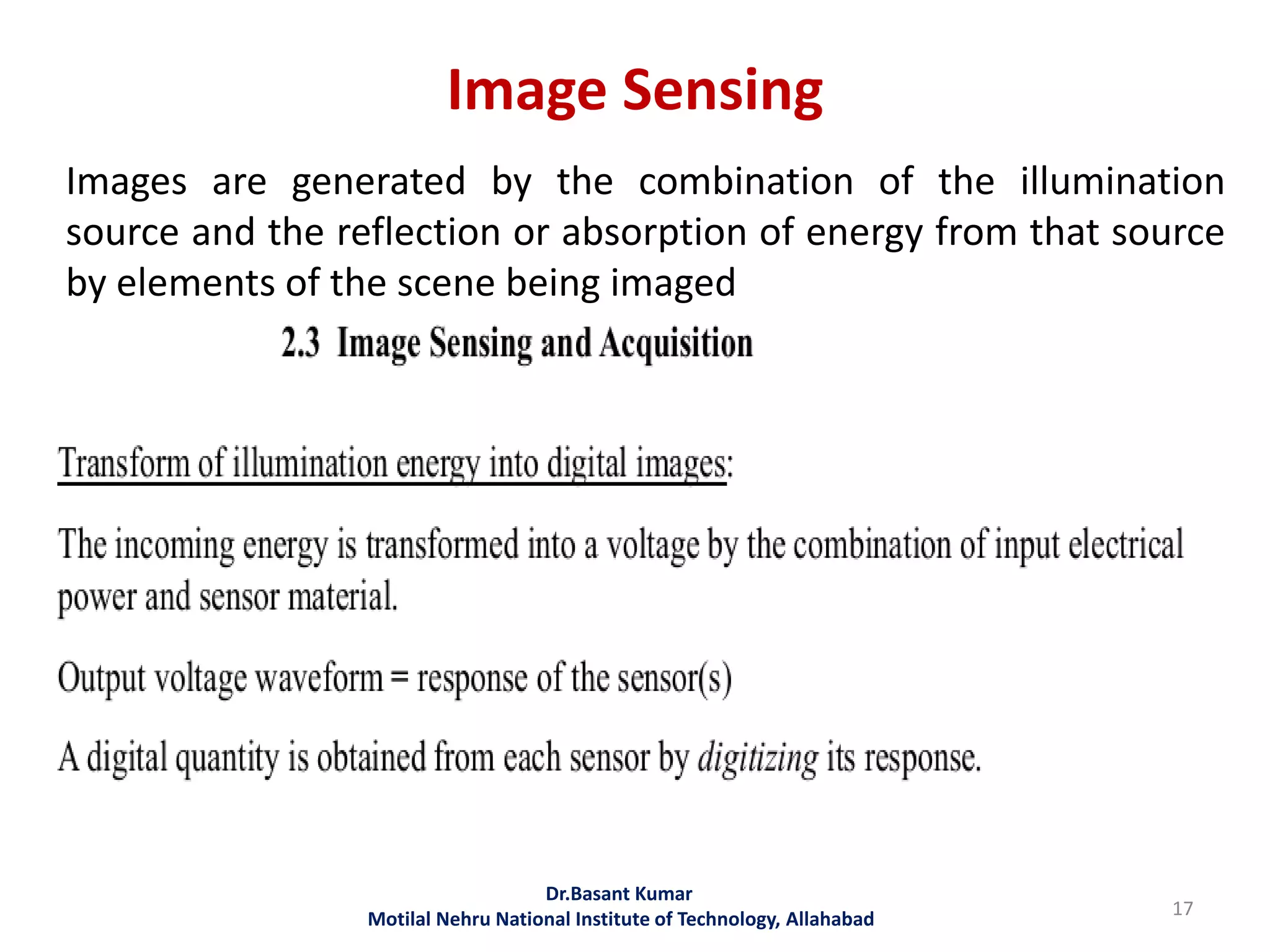 Image Sensing
Dr.Basant Kumar
Motilal Nehru National Institute of Technology, Allahabad 17
Images are generated by the combination of the illumination
source and the reflection or absorption of energy from that source
by elements of the scene being imaged
 