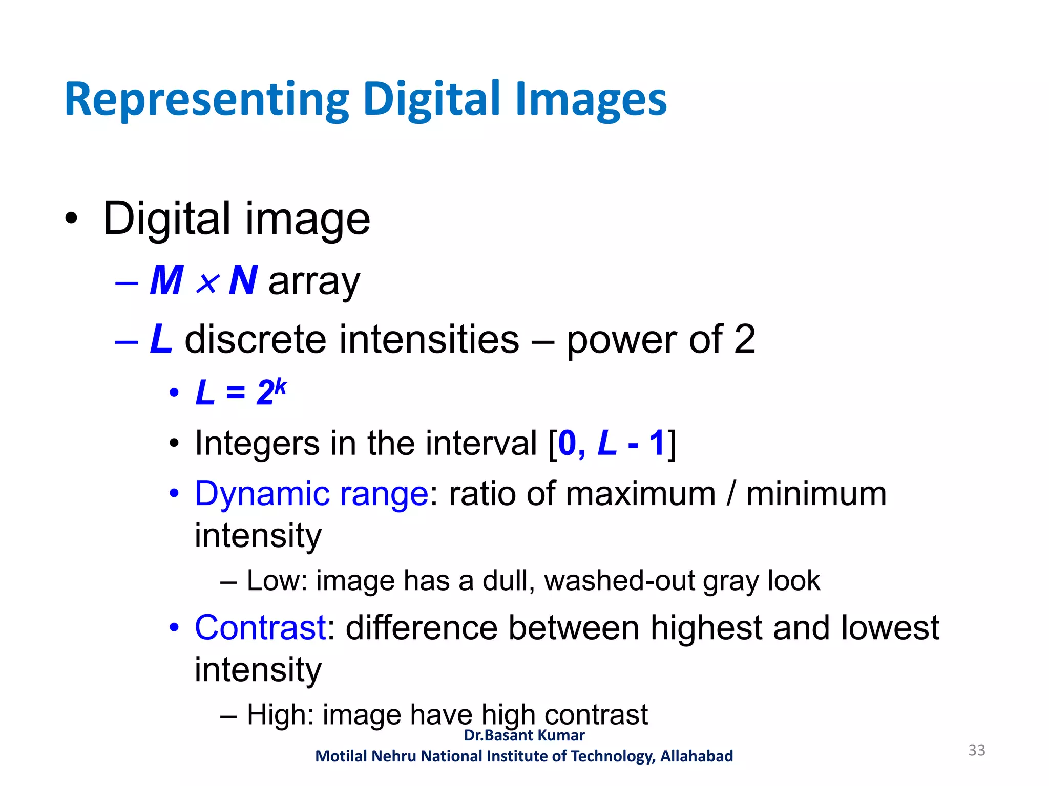 Representing Digital Images
• Digital image
– M  N array
– L discrete intensities – power of 2
• L = 2k
• Integers in the interval [0, L - 1]
• Dynamic range: ratio of maximum / minimum
intensity
– Low: image has a dull, washed-out gray look
• Contrast: difference between highest and lowest
intensity
– High: image have high contrast
33
Dr.Basant Kumar
Motilal Nehru National Institute of Technology, Allahabad
 