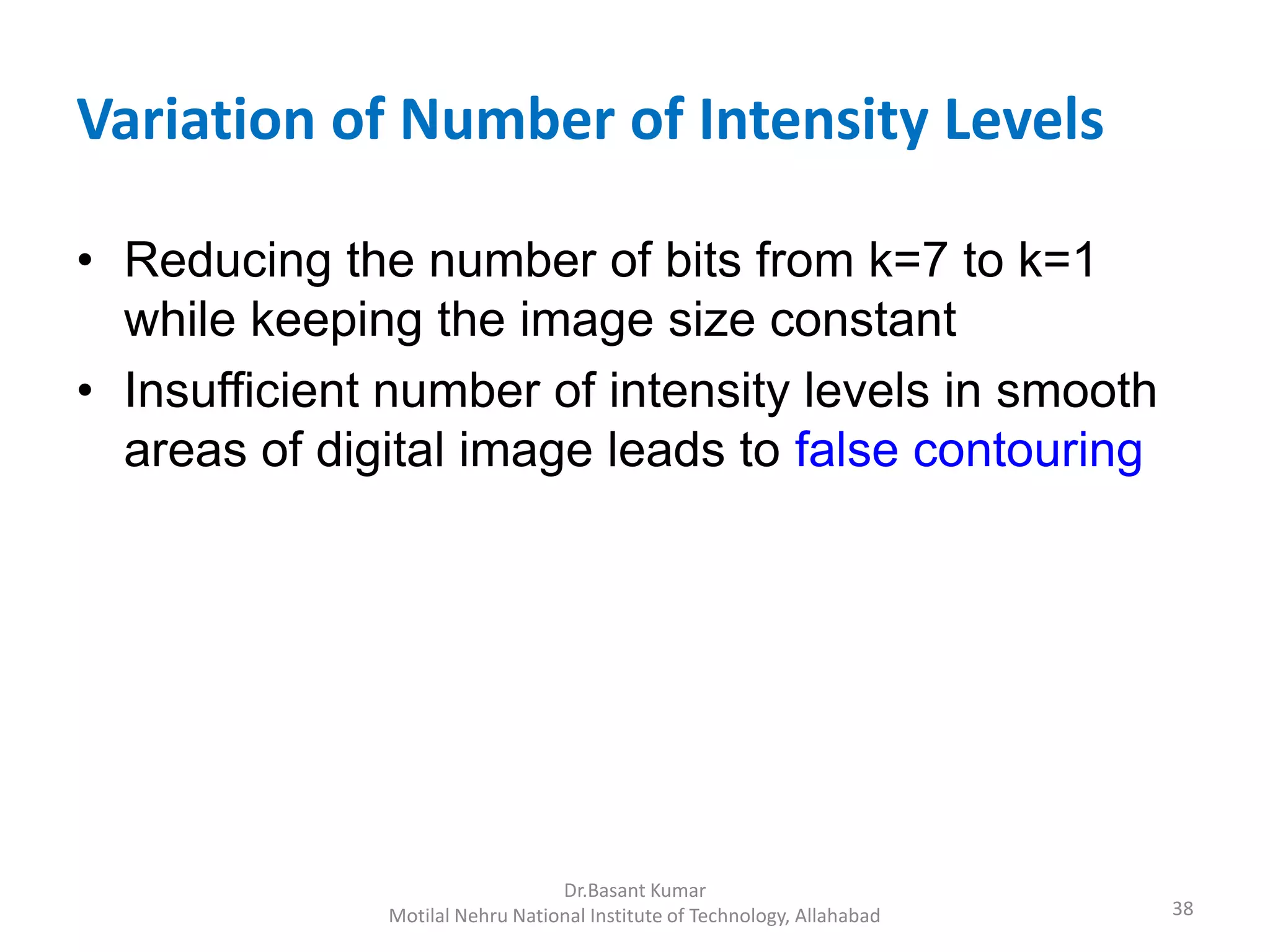 Variation of Number of Intensity Levels
• Reducing the number of bits from k=7 to k=1
while keeping the image size constant
• Insufficient number of intensity levels in smooth
areas of digital image leads to false contouring
38
Dr.Basant Kumar
Motilal Nehru National Institute of Technology, Allahabad
 