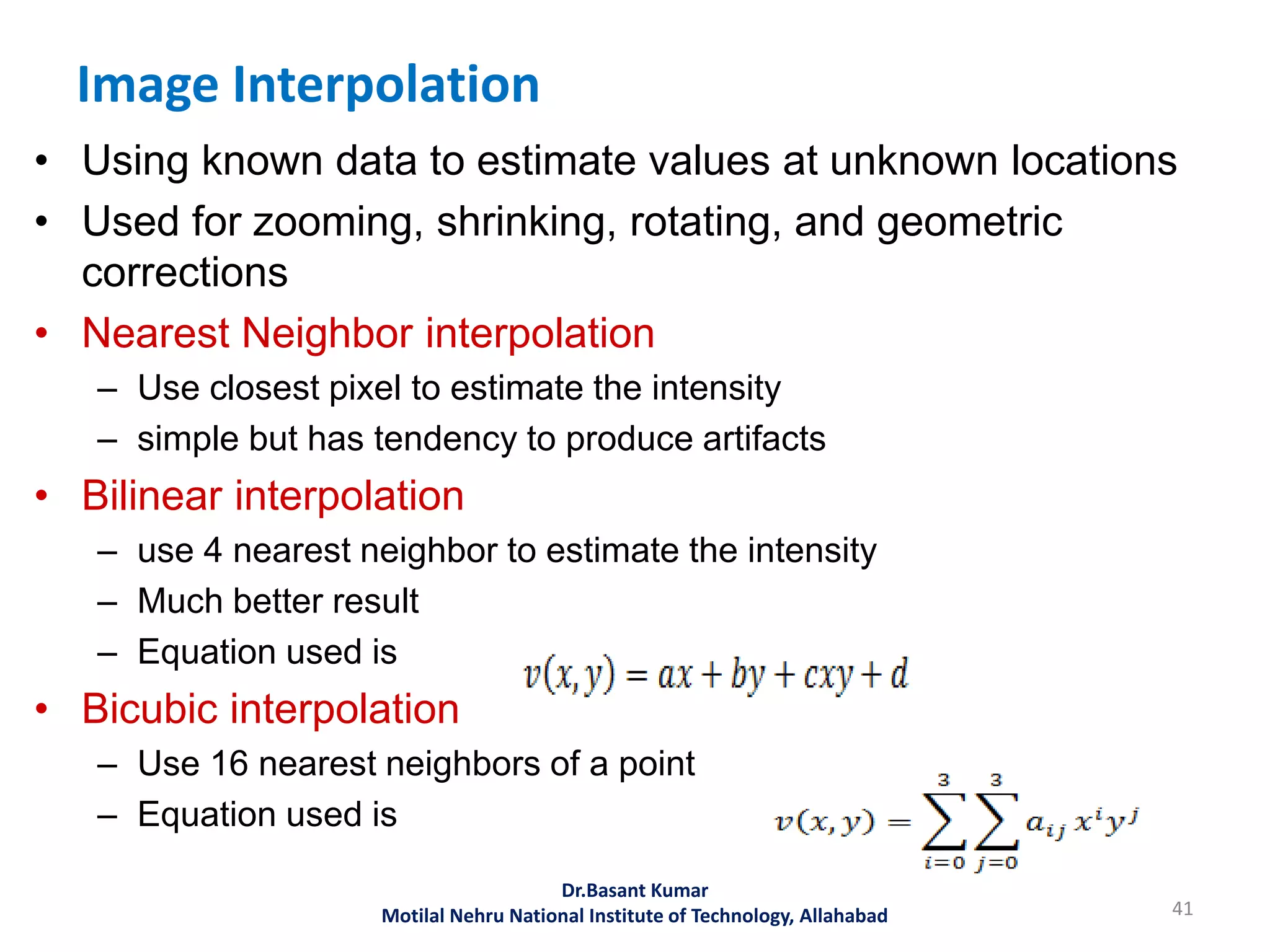 Image Interpolation
• Using known data to estimate values at unknown locations
• Used for zooming, shrinking, rotating, and geometric
corrections
• Nearest Neighbor interpolation
– Use closest pixel to estimate the intensity
– simple but has tendency to produce artifacts
• Bilinear interpolation
– use 4 nearest neighbor to estimate the intensity
– Much better result
– Equation used is
• Bicubic interpolation
– Use 16 nearest neighbors of a point
– Equation used is
41
Dr.Basant Kumar
Motilal Nehru National Institute of Technology, Allahabad
 