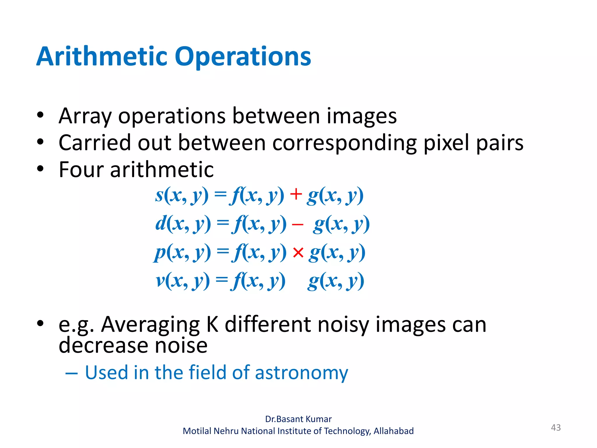 Arithmetic Operations
• Array operations between images
• Carried out between corresponding pixel pairs
• Four arithmetic
s(x, y) = f(x, y) + g(x, y)
d(x, y) = f(x, y) – g(x, y)
p(x, y) = f(x, y)  g(x, y)
v(x, y) = f(x, y) g(x, y)
• e.g. Averaging K different noisy images can
decrease noise
– Used in the field of astronomy
43
Dr.Basant Kumar
Motilal Nehru National Institute of Technology, Allahabad
 