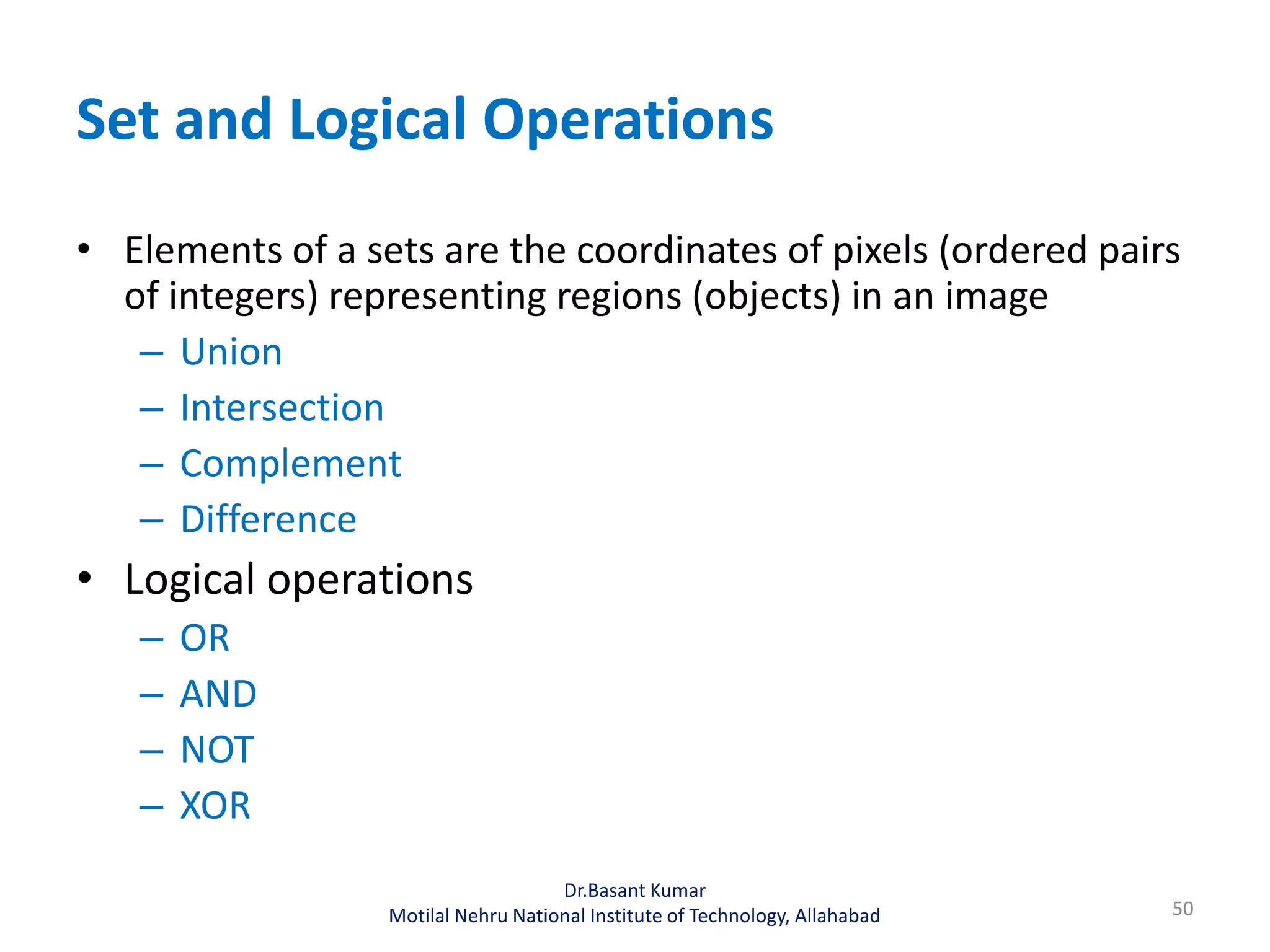 Set and Logical Operations
• Elements of a sets are the coordinates of pixels (ordered pairs
of integers) representing regions (objects) in an image
– Union
– Intersection
– Complement
– Difference
• Logical operations
– OR
– AND
– NOT
– XOR
50
Dr.Basant Kumar
Motilal Nehru National Institute of Technology, Allahabad
 