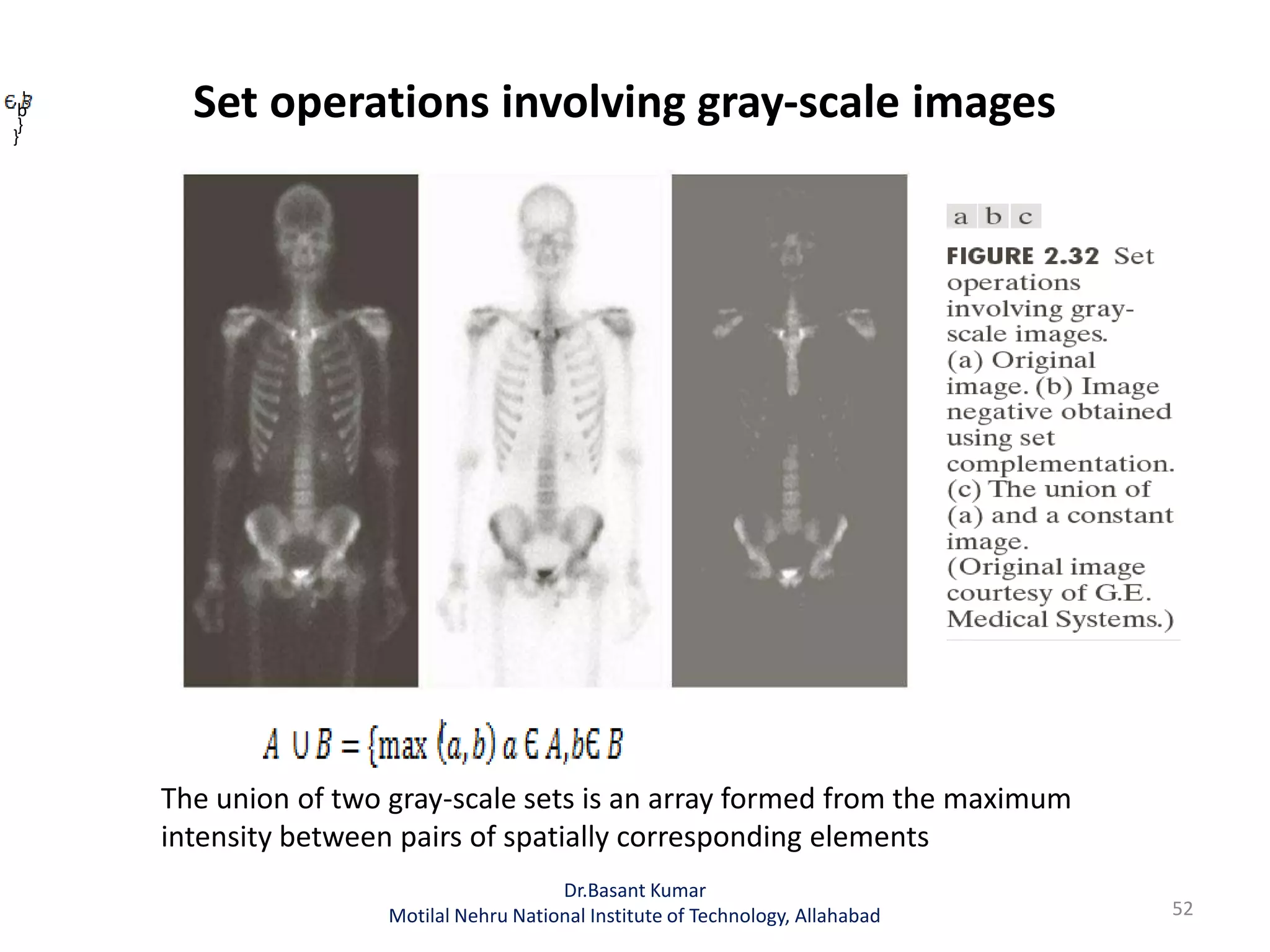 Set operations involving gray-scale images
52
Dr.Basant Kumar
Motilal Nehru National Institute of Technology, Allahabad
, b
}
b
}
The union of two gray-scale sets is an array formed from the maximum
intensity between pairs of spatially corresponding elements
 
