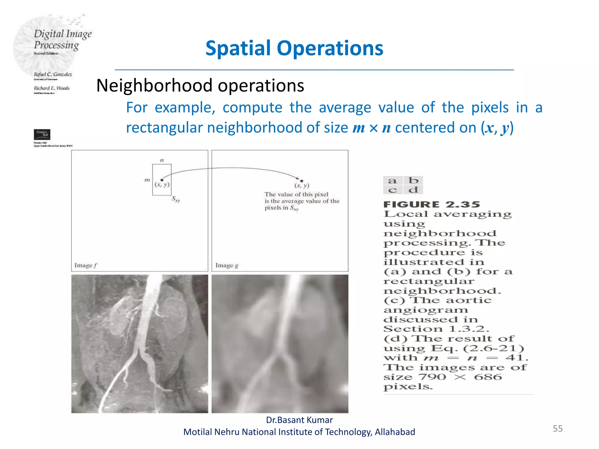Spatial Operations
55
Dr.Basant Kumar
Motilal Nehru National Institute of Technology, Allahabad
Neighborhood operations
For example, compute the average value of the pixels in a
rectangular neighborhood of size m  n centered on (x, y)
 