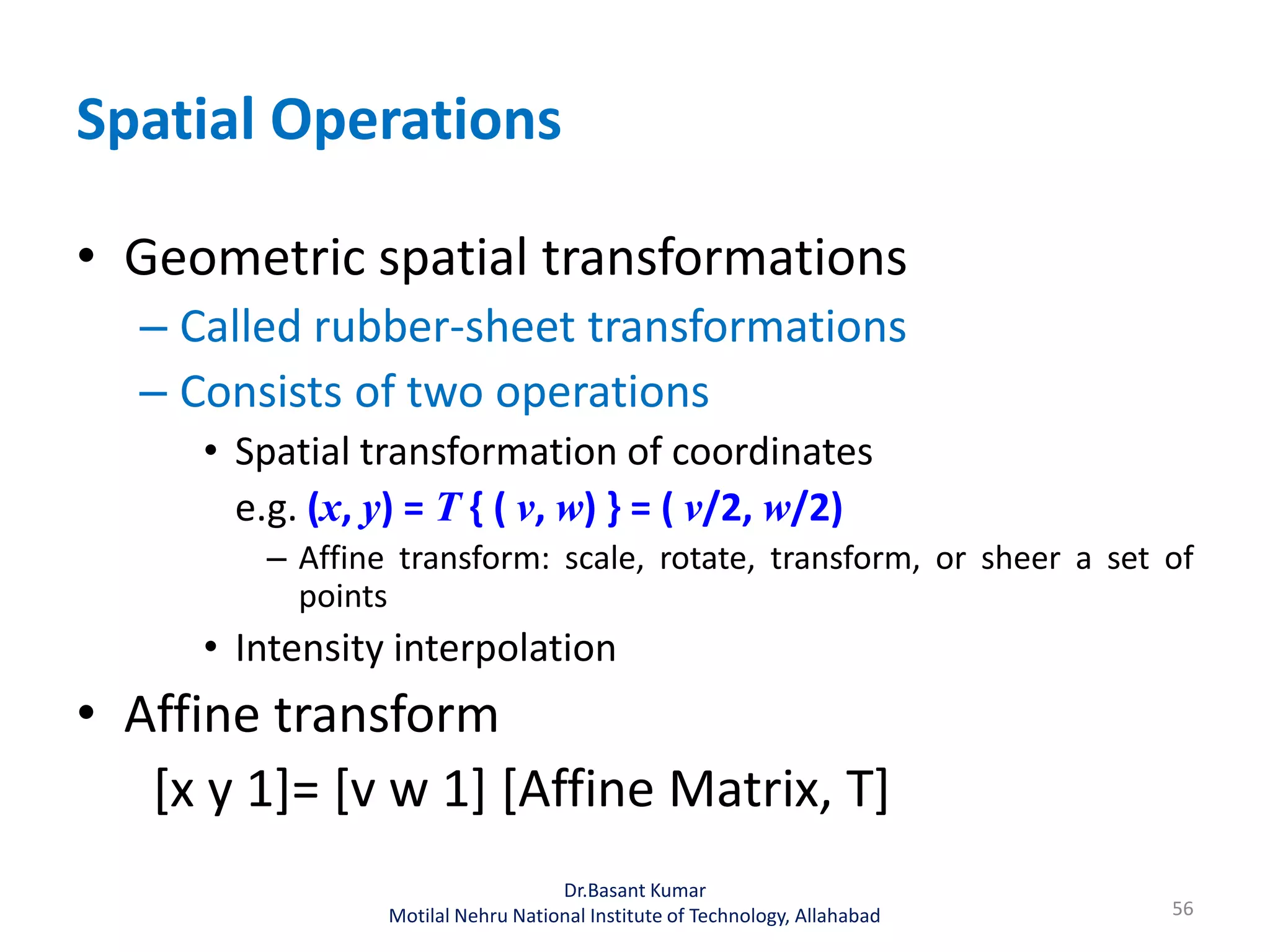 Spatial Operations
• Geometric spatial transformations
– Called rubber-sheet transformations
– Consists of two operations
• Spatial transformation of coordinates
e.g. (x, y) = T { ( v, w) } = ( v/2, w/2)
– Affine transform: scale, rotate, transform, or sheer a set of
points
• Intensity interpolation
• Affine transform
[x y 1]= [v w 1] [Affine Matrix, T]
56
Dr.Basant Kumar
Motilal Nehru National Institute of Technology, Allahabad
 