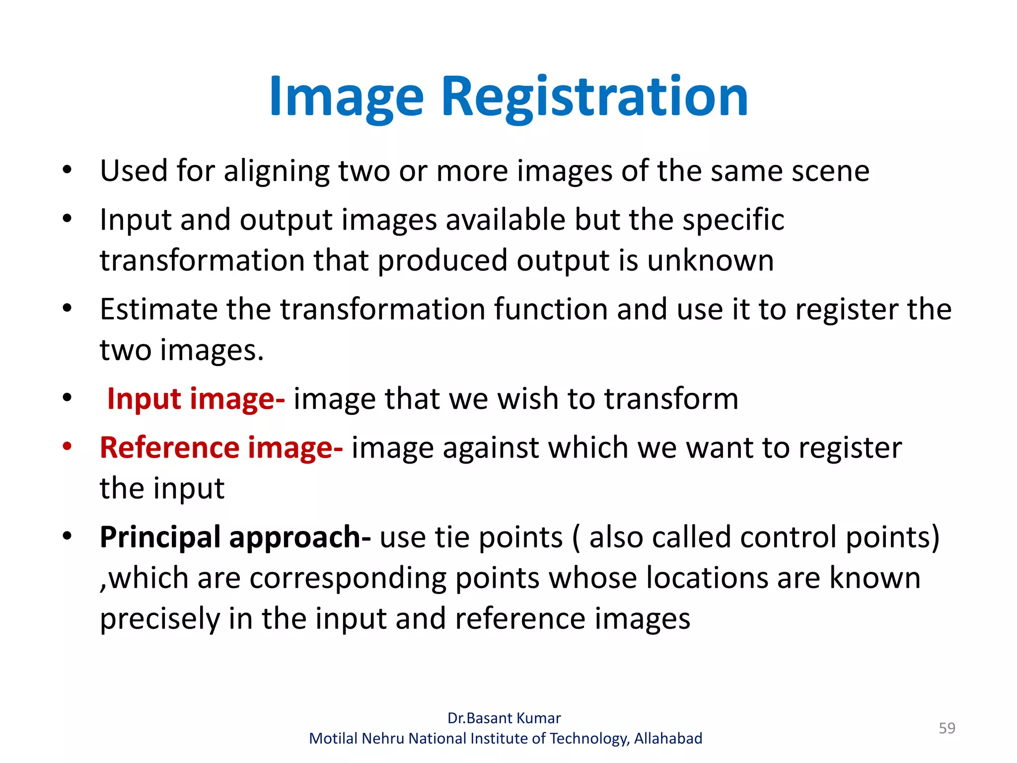 Image Registration
• Used for aligning two or more images of the same scene
• Input and output images available but the specific
transformation that produced output is unknown
• Estimate the transformation function and use it to register the
two images.
• Input image- image that we wish to transform
• Reference image- image against which we want to register
the input
• Principal approach- use tie points ( also called control points)
,which are corresponding points whose locations are known
precisely in the input and reference images
Dr.Basant Kumar
Motilal Nehru National Institute of Technology, Allahabad
59
 