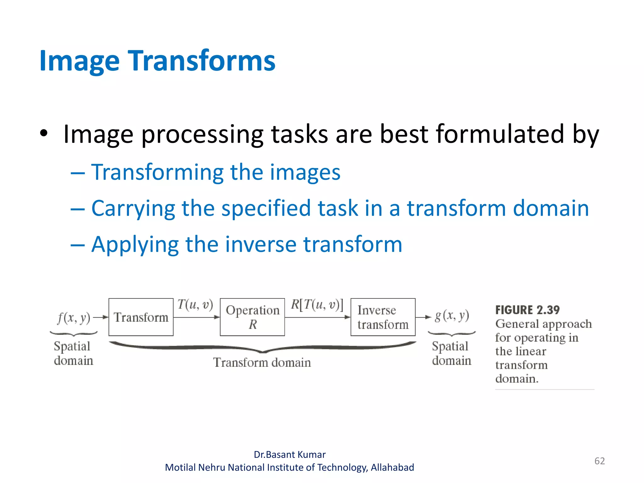 Image Transforms
• Image processing tasks are best formulated by
– Transforming the images
– Carrying the specified task in a transform domain
– Applying the inverse transform
Dr.Basant Kumar
Motilal Nehru National Institute of Technology, Allahabad
62
 
