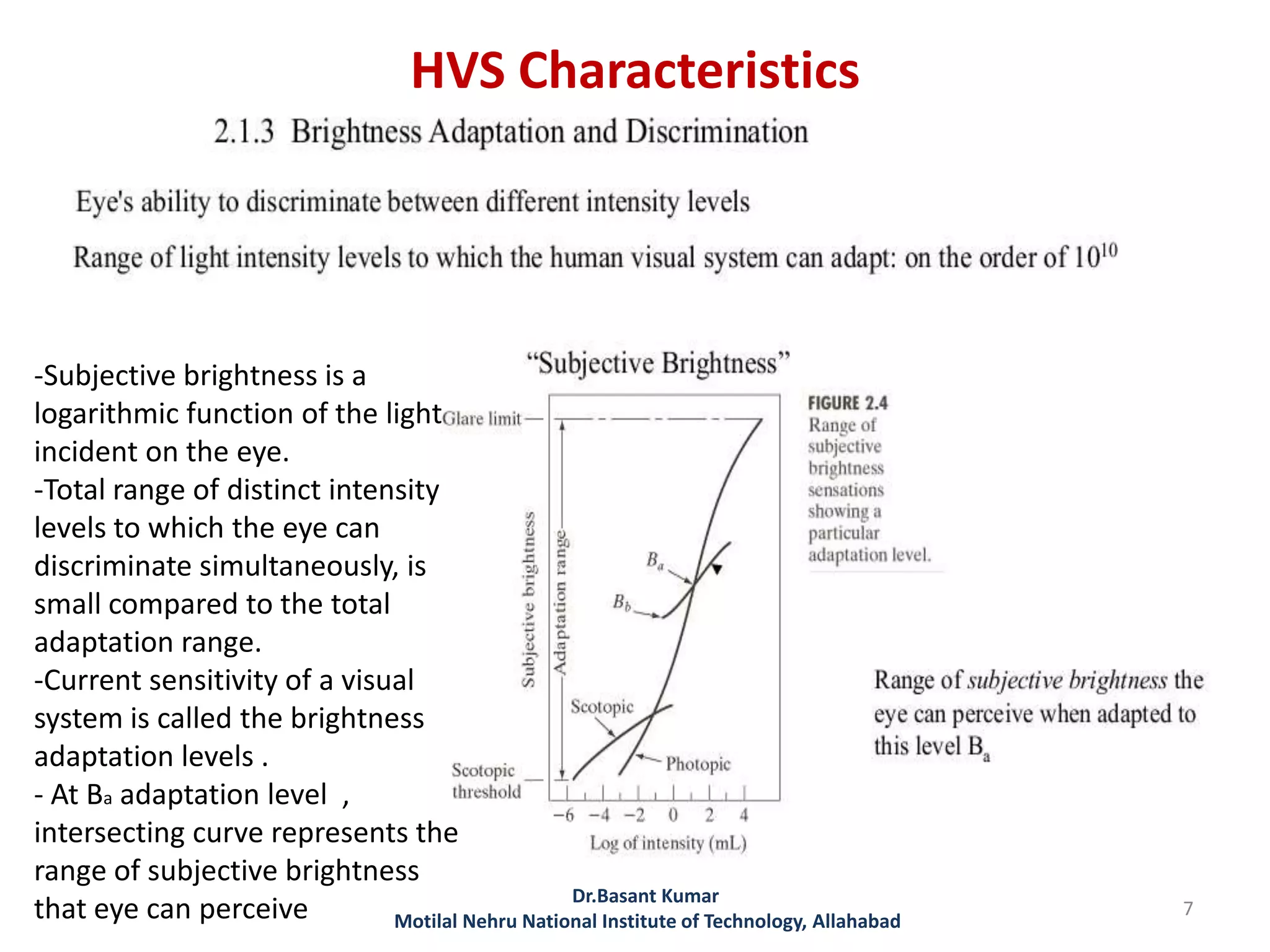 HVS Characteristics
Dr.Basant Kumar
Motilal Nehru National Institute of Technology, Allahabad
7
-Subjective brightness is a
logarithmic function of the light
incident on the eye.
-Total range of distinct intensity
levels to which the eye can
discriminate simultaneously, is
small compared to the total
adaptation range.
-Current sensitivity of a visual
system is called the brightness
adaptation levels .
- At Ba adaptation level ,
intersecting curve represents the
range of subjective brightness
that eye can perceive
 