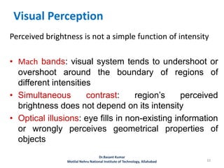 Visual Perception
Perceived brightness is not a simple function of intensity
• Mach bands: visual system tends to undershoot or
overshoot around the boundary of regions of
different intensities
• Simultaneous contrast: region’s perceived
brightness does not depend on its intensity
• Optical illusions: eye fills in non-existing information
or wrongly perceives geometrical properties of
objects
10
Dr.Basant Kumar
Motilal Nehru National Institute of Technology, Allahabad
 