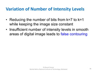Variation of Number of Intensity Levels
• Reducing the number of bits from k=7 to k=1
while keeping the image size constant
• Insufficient number of intensity levels in smooth
areas of digital image leads to false contouring
38
Dr.Basant Kumar
Motilal Nehru National Institute of Technology, Allahabad
 