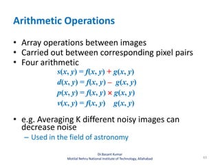 Arithmetic Operations
• Array operations between images
• Carried out between corresponding pixel pairs
• Four arithmetic
s(x, y) = f(x, y) + g(x, y)
d(x, y) = f(x, y) – g(x, y)
p(x, y) = f(x, y)  g(x, y)
v(x, y) = f(x, y) g(x, y)
• e.g. Averaging K different noisy images can
decrease noise
– Used in the field of astronomy
43
Dr.Basant Kumar
Motilal Nehru National Institute of Technology, Allahabad
 