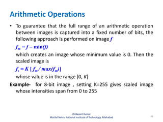 Arithmetic Operations
• To guarantee that the full range of an arithmetic operation
between images is captured into a fixed number of bits, the
following approach is performed on image f
fm = f – min(f)
which creates an image whose minimum value is 0. Then the
scaled image is
fs = K [ fm / max(fm)]
whose value is in the range [0, K]
Example- for 8-bit image , setting K=255 gives scaled image
whose intensities span from 0 to 255
49
Dr.Basant Kumar
Motilal Nehru National Institute of Technology, Allahabad
 