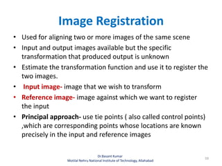 Image Registration
• Used for aligning two or more images of the same scene
• Input and output images available but the specific
transformation that produced output is unknown
• Estimate the transformation function and use it to register the
two images.
• Input image- image that we wish to transform
• Reference image- image against which we want to register
the input
• Principal approach- use tie points ( also called control points)
,which are corresponding points whose locations are known
precisely in the input and reference images
Dr.Basant Kumar
Motilal Nehru National Institute of Technology, Allahabad
59
 