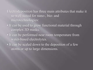 Electrodeposition has three main attributes that make it
so well suited for nano-, bio- and
microtechnologies:
• It can be used to grow functional material through
complex 3D masks.
• It can be performed near room temperature from
water-based electrolytes.
• It can be scaled down to the deposition of a few
atoms or up to large dimensions.
 