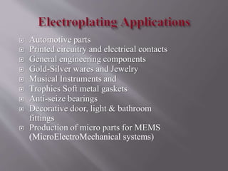  Automotive parts
 Printed circuitry and electrical contacts
 General engineering components
 Gold-Silver wares and Jewelry
 Musical Instruments and
 Trophies Soft metal gaskets
 Anti-seize bearings
 Decorative door, light & bathroom
fittings
 Production of micro parts for MEMS
(MicroElectroMechanical systems)
 