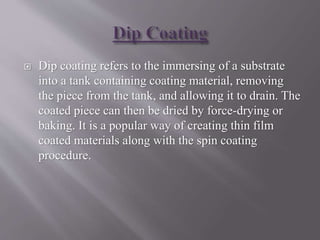  Dip coating refers to the immersing of a substrate
into a tank containing coating material, removing
the piece from the tank, and allowing it to drain. The
coated piece can then be dried by force-drying or
baking. It is a popular way of creating thin film
coated materials along with the spin coating
procedure.
 