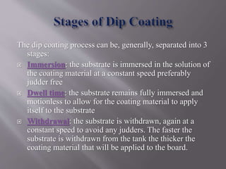 The dip coating process can be, generally, separated into 3
stages:
 Immersion: the substrate is immersed in the solution of
the coating material at a constant speed preferably
judder free
 Dwell time: the substrate remains fully immersed and
motionless to allow for the coating material to apply
itself to the substrate
 Withdrawal: the substrate is withdrawn, again at a
constant speed to avoid any judders. The faster the
substrate is withdrawn from the tank the thicker the
coating material that will be applied to the board.
 