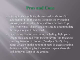  Owing to its simplicity, this method lends itself to
automation. Film thickness is controlled by coating
viscosity and rate of withdrawal from the tank. Dip
tanks come in all shapes and are sized to accommodate
the largest object to be coated.
 Dip coating has its drawbacks, including: light parts
tend to float and fall from the conveyor; film thickness
can vary from top to bottom ("wedge effect"); fatty
edges develop on the bottom of parts as excess coating
drains; and refluxing by the solvent vapors above the
tank removes some of the coating
 