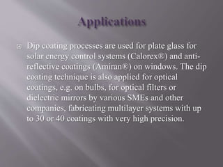  Dip coating processes are used for plate glass for
solar energy control systems (Calorex®) and anti-
reflective coatings (Amiran®) on windows. The dip
coating technique is also applied for optical
coatings, e.g. on bulbs, for optical filters or
dielectric mirrors by various SMEs and other
companies, fabricating multilayer systems with up
to 30 or 40 coatings with very high precision.
 