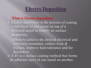  What is Electro deposition?
 Electro deposition is the process of coating
a thin layer of one metal on top of a
different metal to modify its surface
properties.
Done to achieve the desired electrical and
corrosion resistance, reduce wear &
friction, improve heat tolerance and for
decoration.
 E.D. is a surface coating method that forms
an adherent layer of one metal on another.
 