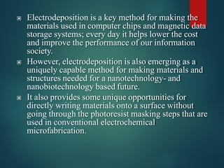 ▣ Electrodeposition is a key method for making the
materials used in computer chips and magnetic data
storage systems; every day it helps lower the cost
and improve the performance of our information
society.
▣ However, electrodeposition is also emerging as a
uniquely capable method for making materials and
structures needed for a nanotechnology- and
nanobiotechnology based future.
▣ It also provides some unique opportunities for
directly writing materials onto a surface without
going through the photoresist masking steps that are
used in conventional electrochemical
microfabrication.
 