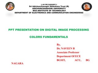 || JAI SRI GURUDEV ||
Sri Adichunchanagiri Shikshana Trust (R)
ADICHUNCHANAGIRI UNIVERSITY
BGS INSTITUTE OF TECHNOLOGY
DEPARTMENT OF ELECTRONICS AND COMMUNICATION ENGINEERING
PPT PRESENTATION ON DIGITAL IMAGE PROCESSING
COLORS FUNDAMENTALS
By,
Dr. NAVEEN B
Associate Professor
Department Of ECE
BGSIT, ACU, BG
NAGARA
 