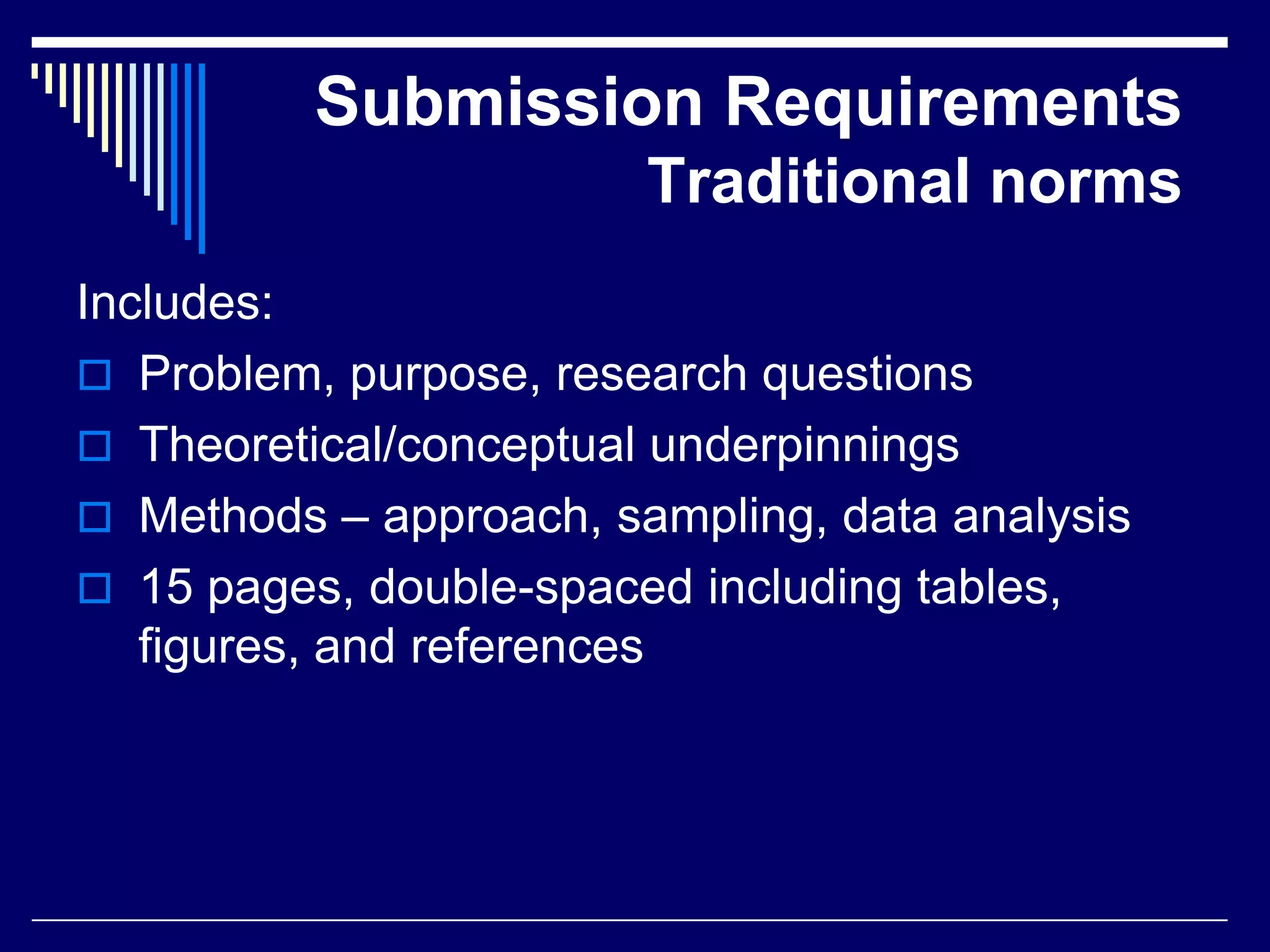 Submission Requirements
Traditional norms
Includes:
 Problem, purpose, research questions
 Theoretical/conceptual underpinnings
 Methods – approach, sampling, data analysis
 15 pages, double-spaced including tables,
figures, and references

 