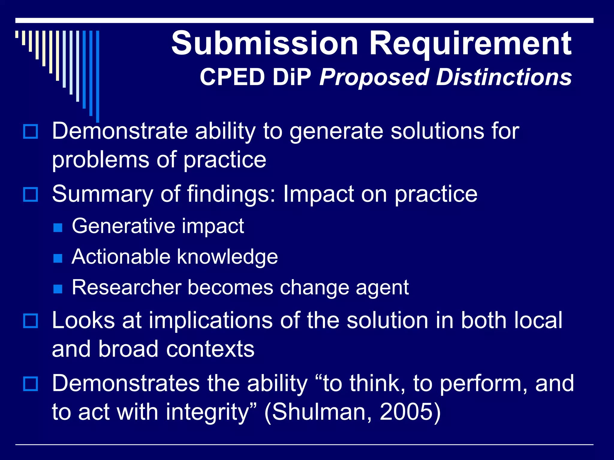 Submission Requirement
CPED DiP Proposed Distinctions
 Demonstrate ability to generate solutions for

problems of practice
 Summary of findings: Impact on practice




Generative impact
Actionable knowledge
Researcher becomes change agent

 Looks at implications of the solution in both local

and broad contexts
 Demonstrates the ability “to think, to perform, and
to act with integrity” (Shulman, 2005)

 