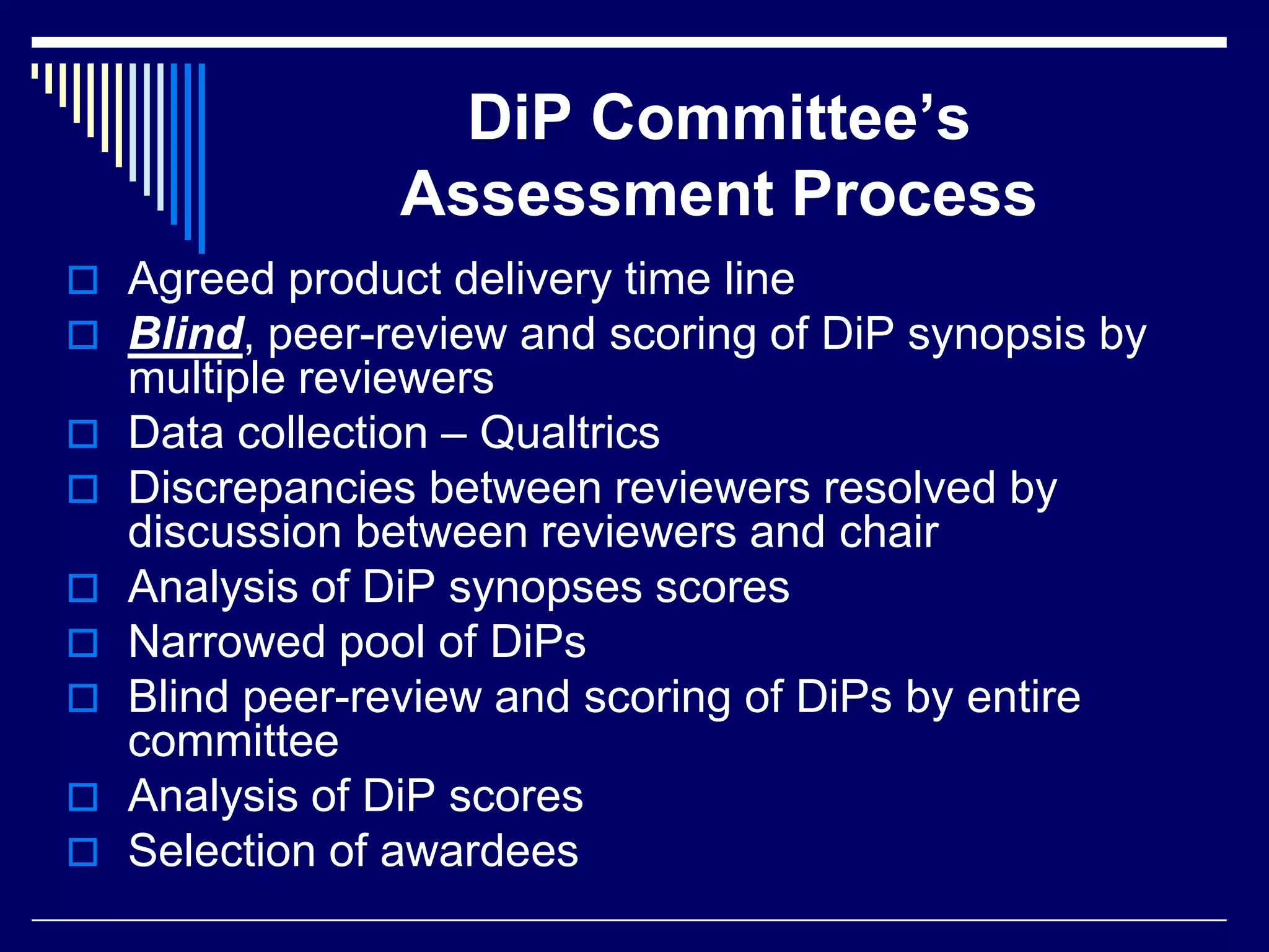DiP Committee’s
Assessment Process
 Agreed product delivery time line
 Blind, peer-review and scoring of DiP synopsis by








multiple reviewers
Data collection – Qualtrics
Discrepancies between reviewers resolved by
discussion between reviewers and chair
Analysis of DiP synopses scores
Narrowed pool of DiPs
Blind peer-review and scoring of DiPs by entire
committee
Analysis of DiP scores
Selection of awardees

 