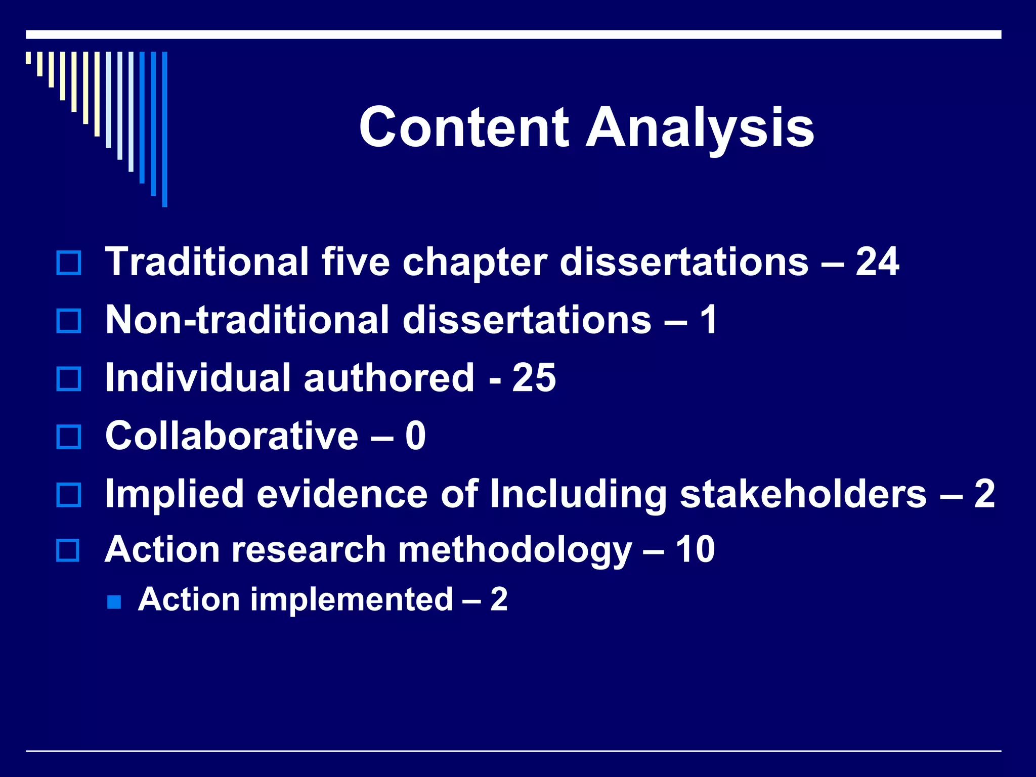 Content Analysis
 Traditional five chapter dissertations – 24
 Non-traditional dissertations – 1
 Individual authored - 25
 Collaborative – 0
 Implied evidence of Including stakeholders – 2
 Action research methodology – 10


Action implemented – 2

 