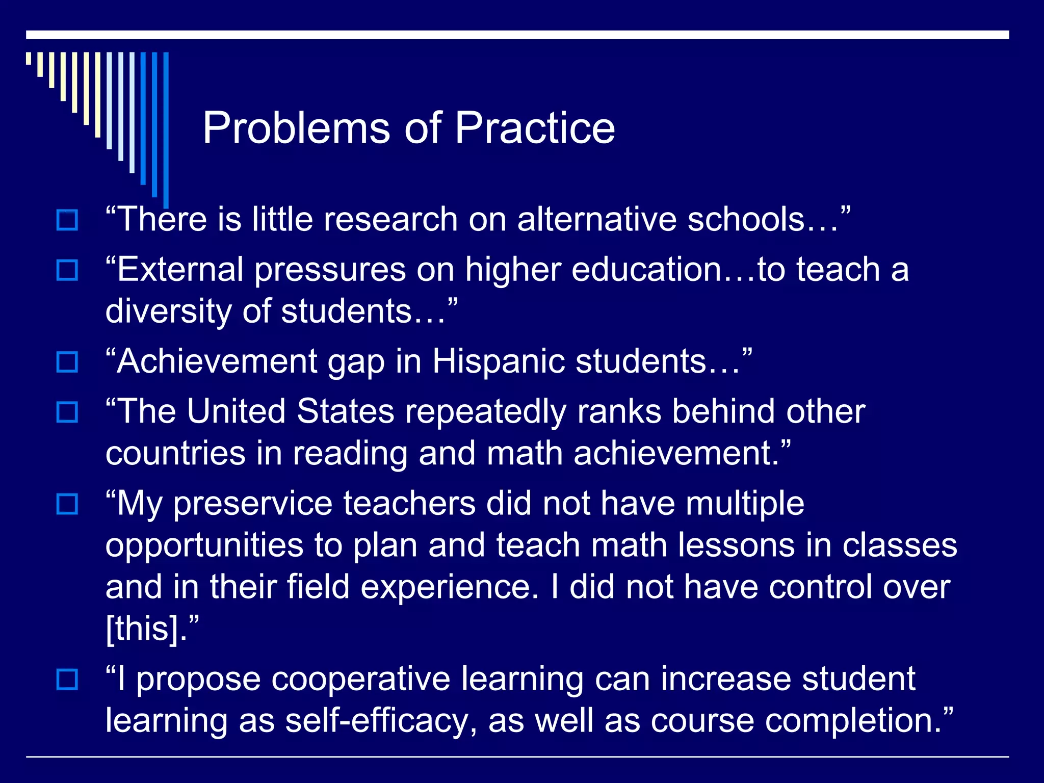Problems of Practice
 “There is little research on alternative schools…”
 “External pressures on higher education…to teach a






diversity of students…”
“Achievement gap in Hispanic students…”
“The United States repeatedly ranks behind other
countries in reading and math achievement.”
“My preservice teachers did not have multiple
opportunities to plan and teach math lessons in classes
and in their field experience. I did not have control over
[this].”
“I propose cooperative learning can increase student
learning as self-efficacy, as well as course completion.”

 