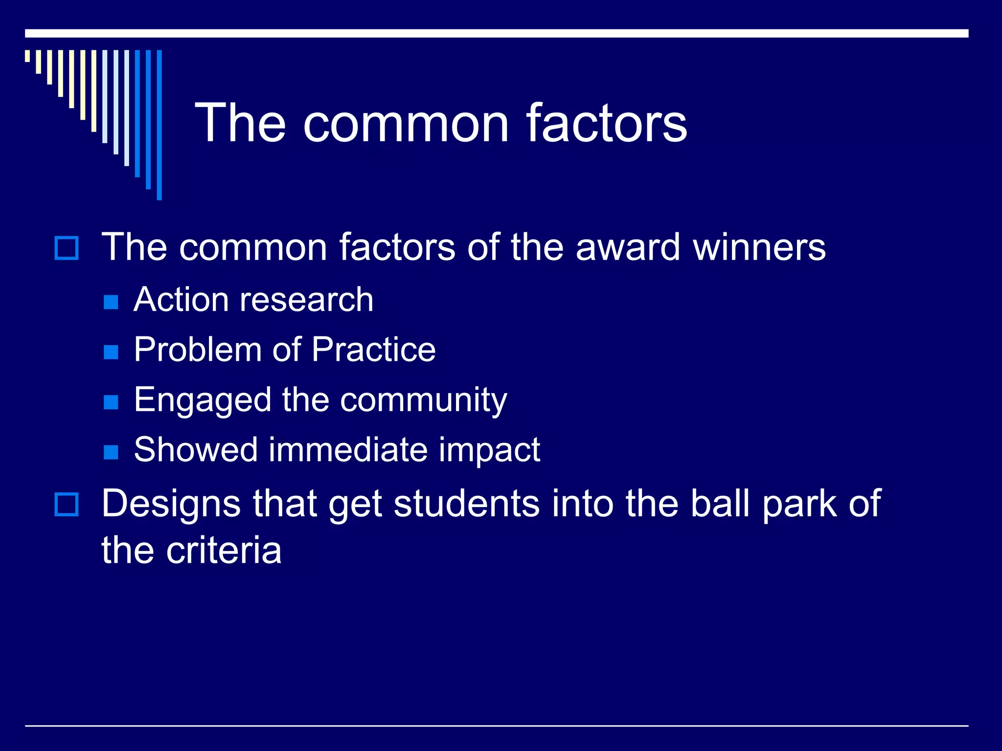 The common factors
 The common factors of the award winners






Action research
Problem of Practice
Engaged the community
Showed immediate impact

 Designs that get students into the ball park of

the criteria

 