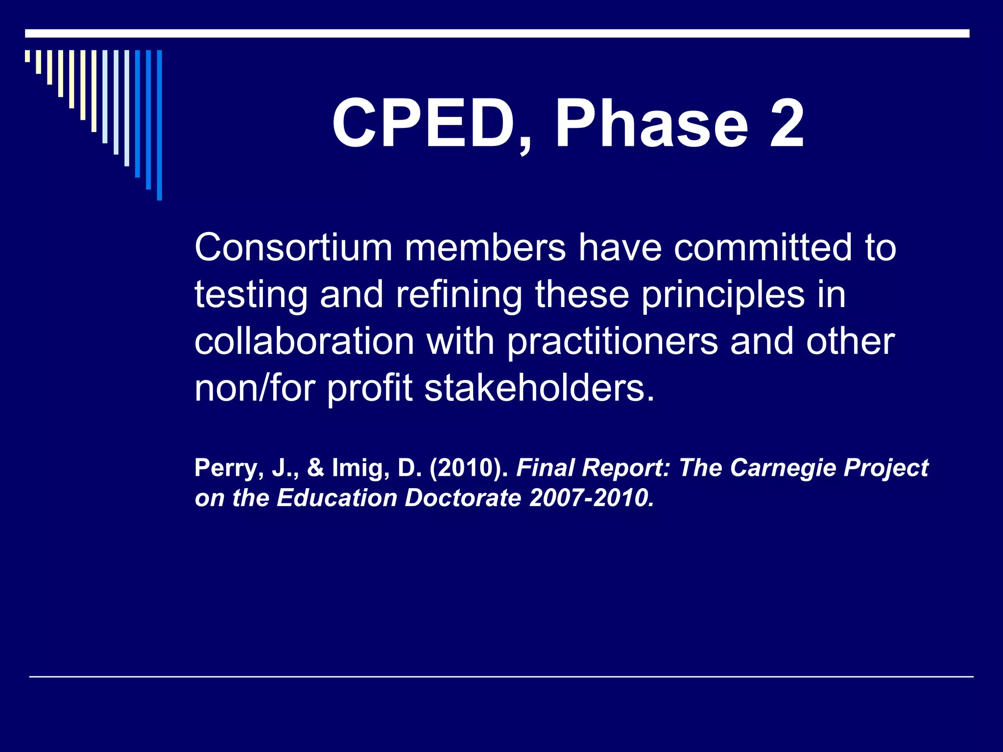 CPED, Phase 2
Consortium members have committed to
testing and refining these principles in
collaboration with practitioners and other
non/for profit stakeholders.
Perry, J., & Imig, D. (2010). Final Report: The Carnegie Project
on the Education Doctorate 2007-2010.

 