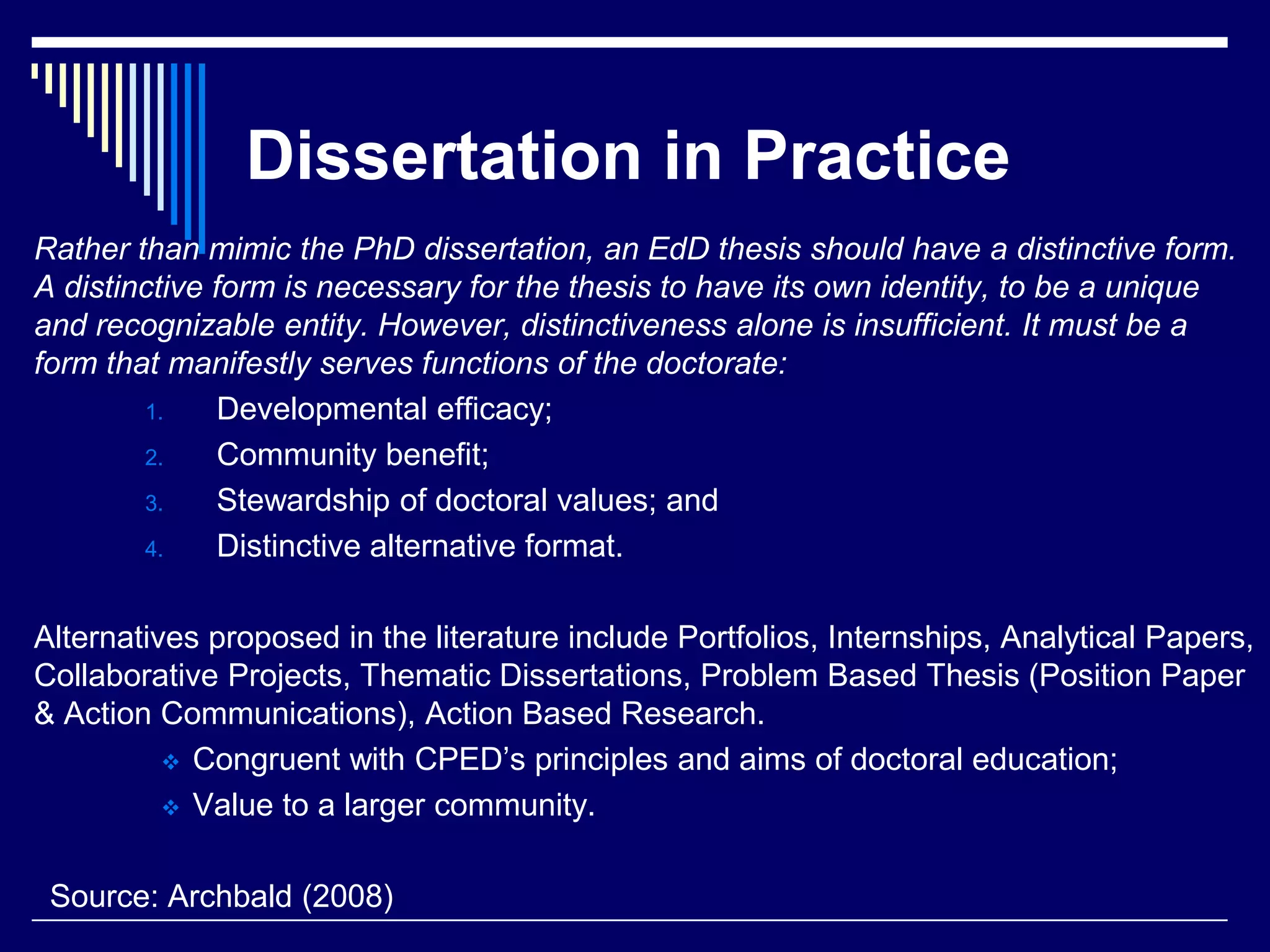Dissertation in Practice
Rather than mimic the PhD dissertation, an EdD thesis should have a distinctive form.
A distinctive form is necessary for the thesis to have its own identity, to be a unique
and recognizable entity. However, distinctiveness alone is insufficient. It must be a
form that manifestly serves functions of the doctorate:
1.
Developmental efficacy;
2.
Community benefit;
3.
Stewardship of doctoral values; and
4.
Distinctive alternative format.
Alternatives proposed in the literature include Portfolios, Internships, Analytical Papers,
Collaborative Projects, Thematic Dissertations, Problem Based Thesis (Position Paper
& Action Communications), Action Based Research.
 Congruent with CPED’s principles and aims of doctoral education;
 Value to a larger community.
Source: Archbald (2008)

 