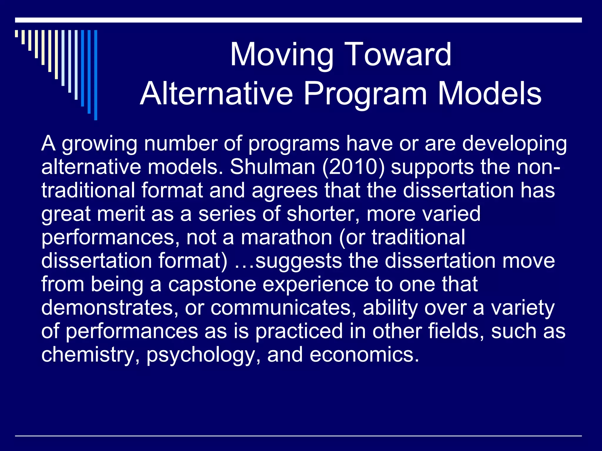 Moving Toward
Alternative Program Models
A growing number of programs have or are developing
alternative models. Shulman (2010) supports the nontraditional format and agrees that the dissertation has
great merit as a series of shorter, more varied
performances, not a marathon (or traditional
dissertation format) …suggests the dissertation move
from being a capstone experience to one that
demonstrates, or communicates, ability over a variety
of performances as is practiced in other fields, such as
chemistry, psychology, and economics.

 