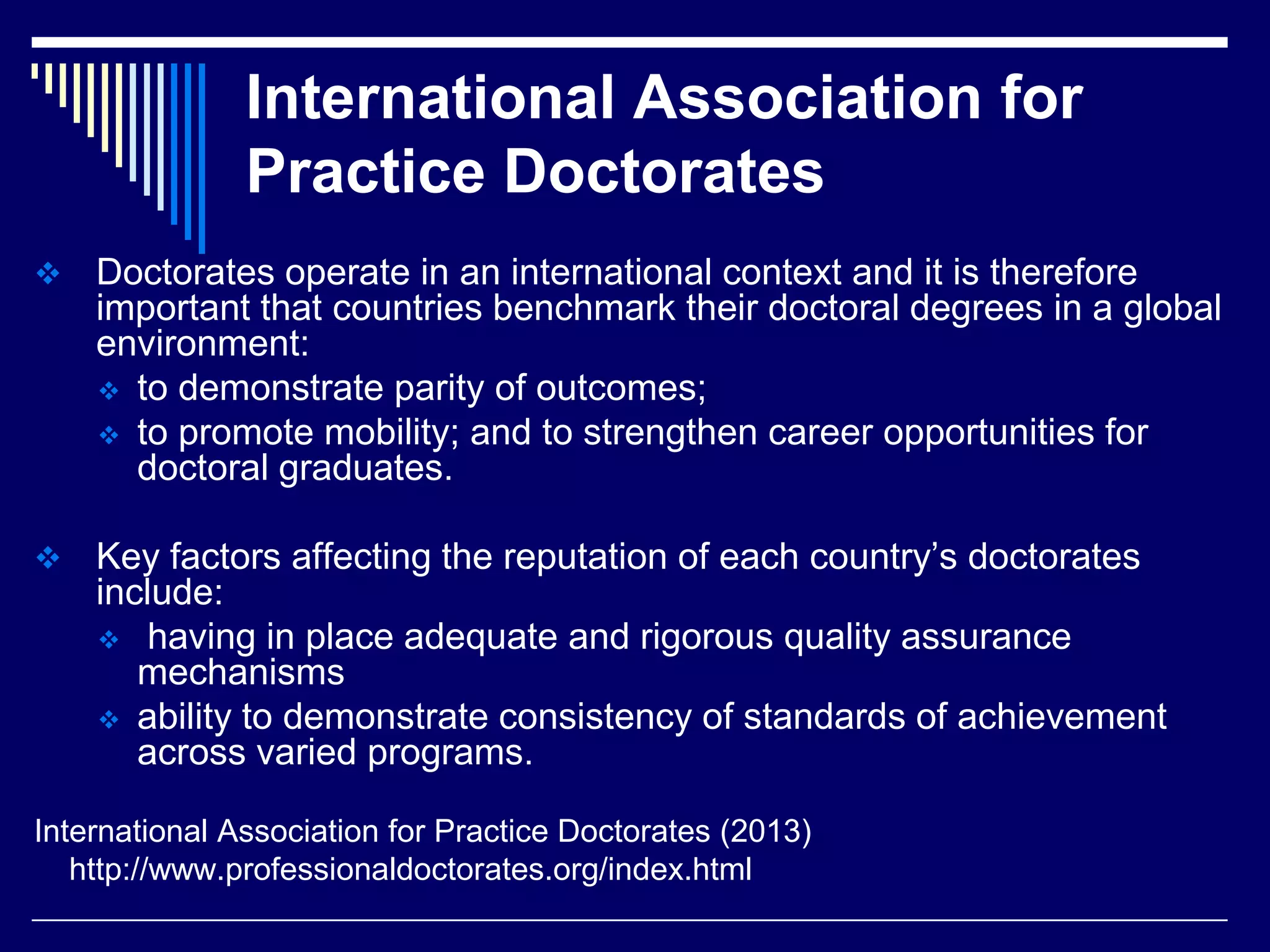 International Association for
Practice Doctorates


Doctorates operate in an international context and it is therefore
important that countries benchmark their doctoral degrees in a global
environment:
 to demonstrate parity of outcomes;
 to promote mobility; and to strengthen career opportunities for
doctoral graduates.



Key factors affecting the reputation of each country’s doctorates
include:
 having in place adequate and rigorous quality assurance
mechanisms
 ability to demonstrate consistency of standards of achievement
across varied programs.

International Association for Practice Doctorates (2013)
http://www.professionaldoctorates.org/index.html

 