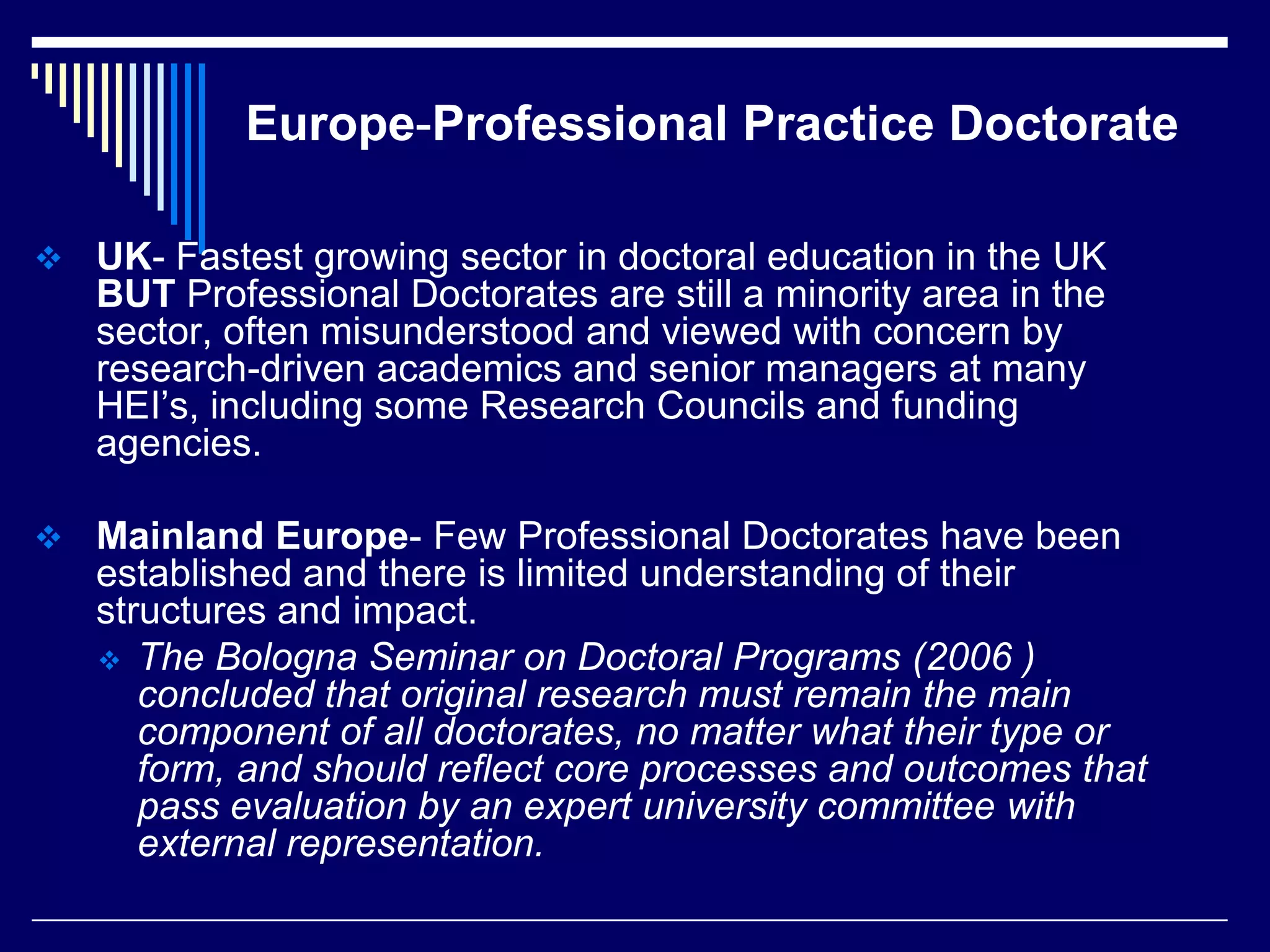 Europe-Professional Practice Doctorate
 UK- Fastest growing sector in doctoral education in the UK

BUT Professional Doctorates are still a minority area in the
sector, often misunderstood and viewed with concern by
research-driven academics and senior managers at many
HEI’s, including some Research Councils and funding
agencies.
 Mainland Europe- Few Professional Doctorates have been

established and there is limited understanding of their
structures and impact.
 The Bologna Seminar on Doctoral Programs (2006 )
concluded that original research must remain the main
component of all doctorates, no matter what their type or
form, and should reflect core processes and outcomes that
pass evaluation by an expert university committee with
external representation.

 