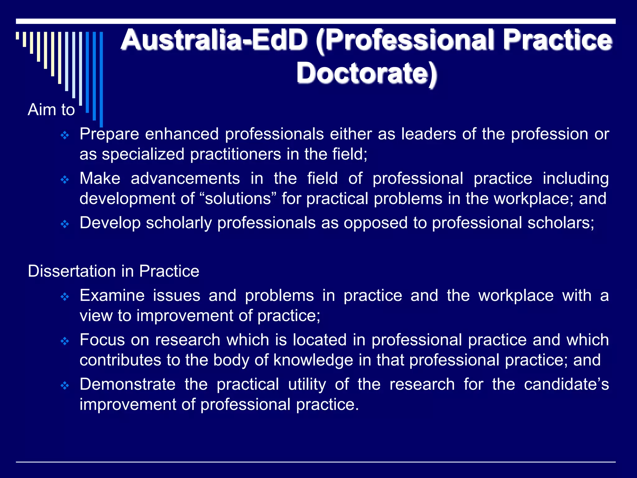 Australia-EdD (Professional Practice
Doctorate)
Aim to






Prepare enhanced professionals either as leaders of the profession or
as specialized practitioners in the field;
Make advancements in the field of professional practice including
development of “solutions” for practical problems in the workplace; and
Develop scholarly professionals as opposed to professional scholars;

Dissertation in Practice
 Examine issues and problems in practice and the workplace with a
view to improvement of practice;
 Focus on research which is located in professional practice and which
contributes to the body of knowledge in that professional practice; and
 Demonstrate the practical utility of the research for the candidate’s
improvement of professional practice.

 