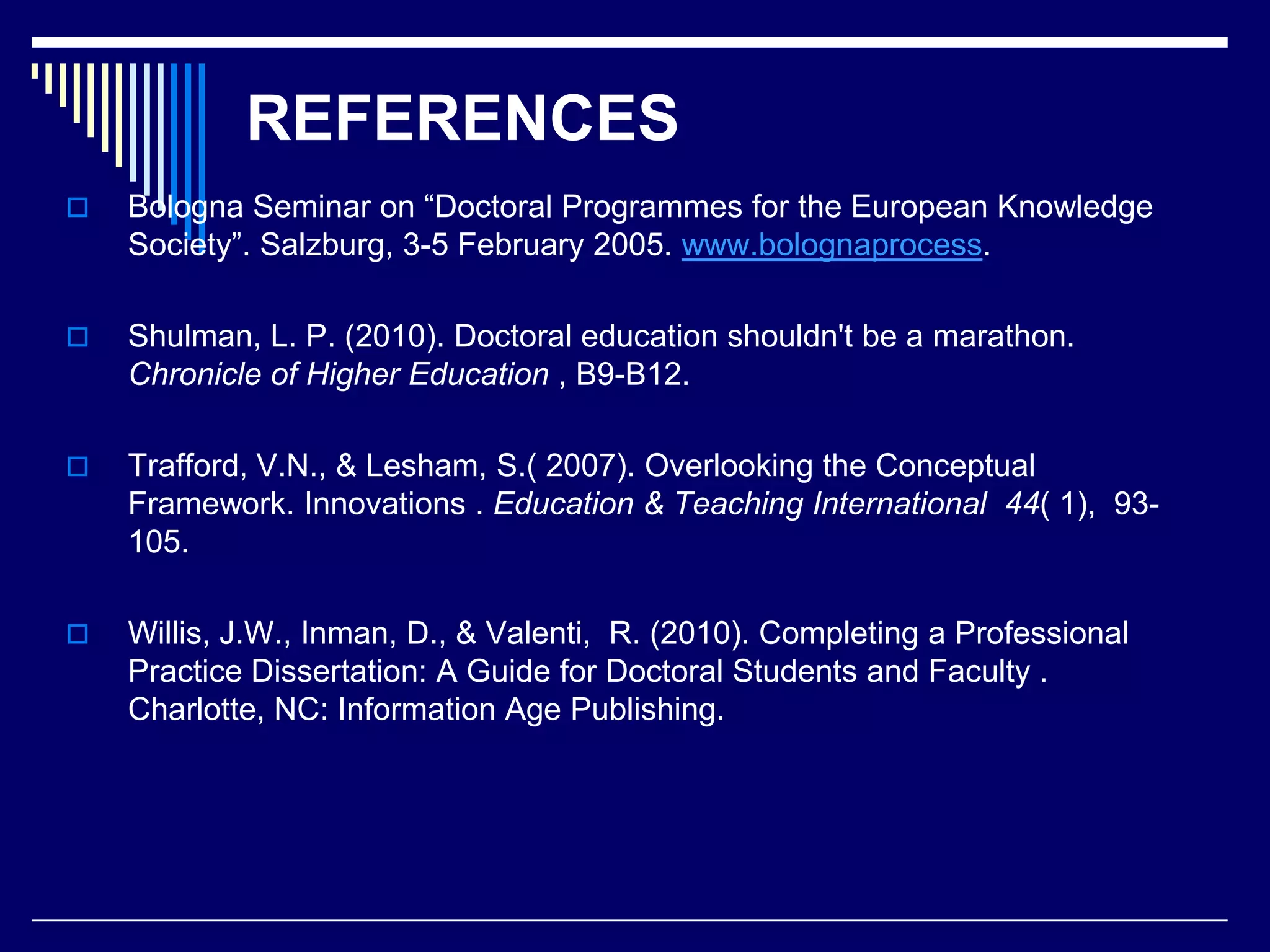 REFERENCES


Bologna Seminar on “Doctoral Programmes for the European Knowledge
Society”. Salzburg, 3-5 February 2005. www.bolognaprocess.



Shulman, L. P. (2010). Doctoral education shouldn't be a marathon.
Chronicle of Higher Education , B9-B12.



Trafford, V.N., & Lesham, S.( 2007). Overlooking the Conceptual
Framework. Innovations . Education & Teaching International 44( 1), 93105.



Willis, J.W., Inman, D., & Valenti, R. (2010). Completing a Professional
Practice Dissertation: A Guide for Doctoral Students and Faculty .
Charlotte, NC: Information Age Publishing.

 