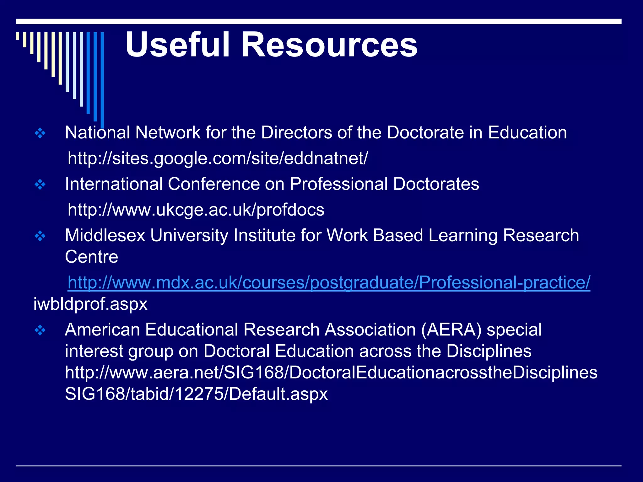 Useful Resources


National Network for the Directors of the Doctorate in Education
http://sites.google.com/site/eddnatnet/
 International Conference on Professional Doctorates
http://www.ukcge.ac.uk/profdocs
 Middlesex University Institute for Work Based Learning Research
Centre
http://www.mdx.ac.uk/courses/postgraduate/Professional-practice/
iwbldprof.aspx
 American Educational Research Association (AERA) special
interest group on Doctoral Education across the Disciplines
http://www.aera.net/SIG168/DoctoralEducationacrosstheDisciplines
SIG168/tabid/12275/Default.aspx

 