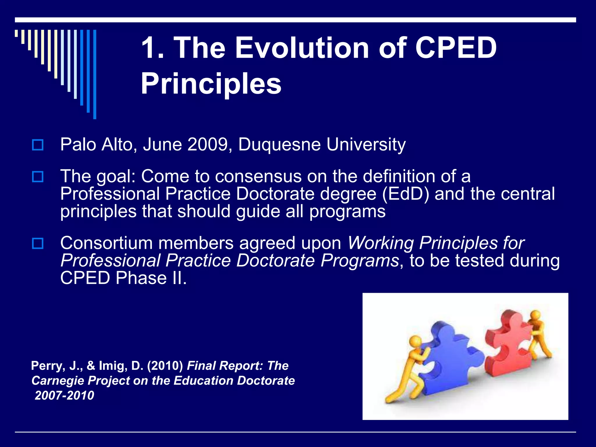 1. The Evolution of CPED
Principles
 Palo Alto, June 2009, Duquesne University
 The goal: Come to consensus on the definition of a

Professional Practice Doctorate degree (EdD) and the central
principles that should guide all programs
 Consortium members agreed upon Working Principles for

Professional Practice Doctorate Programs, to be tested during
CPED Phase II.

Perry, J., & Imig, D. (2010) Final Report: The
Carnegie Project on the Education Doctorate
2007-2010

 