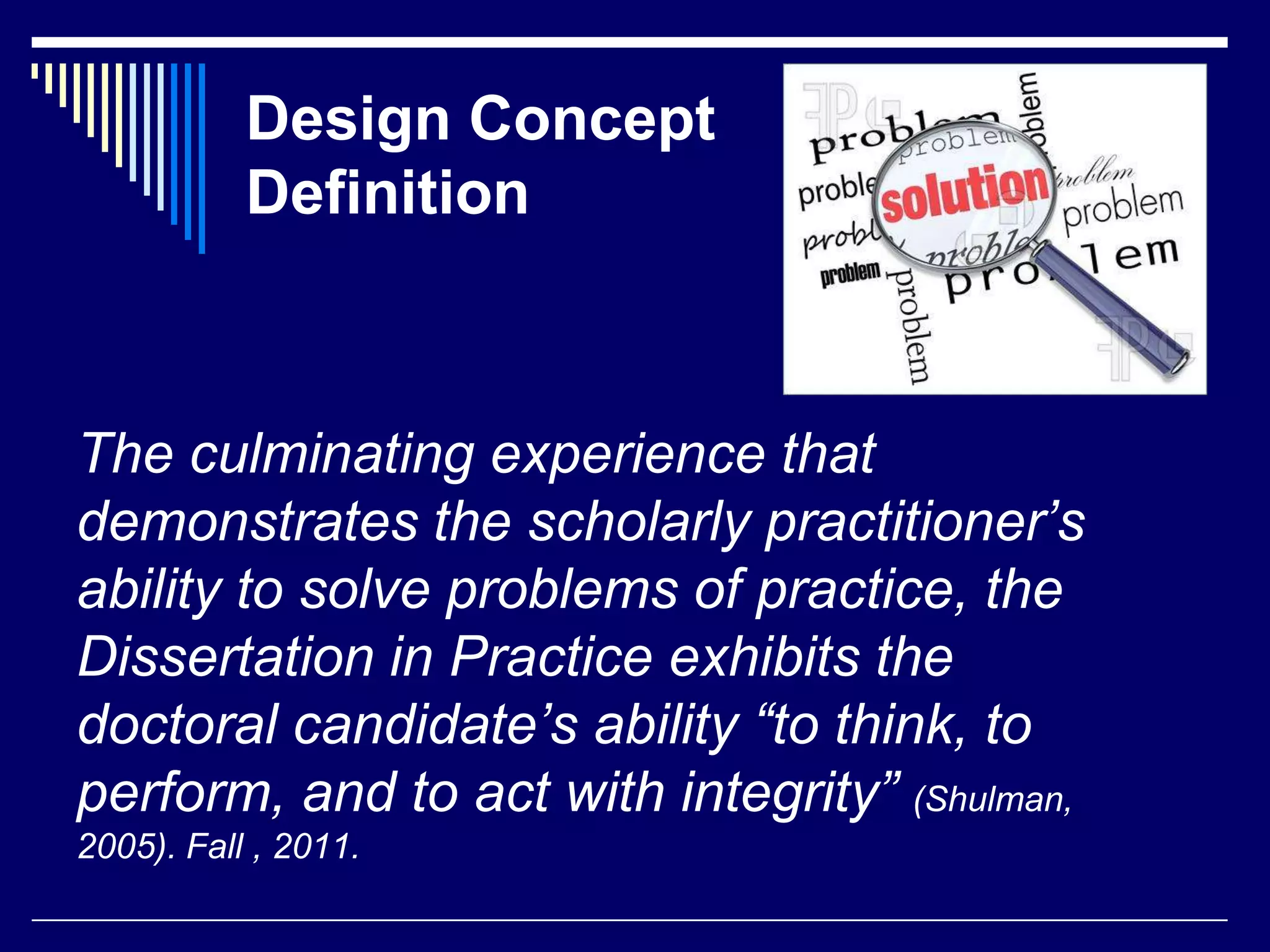 Design Concept
Definition

The culminating experience that
demonstrates the scholarly practitioner’s
ability to solve problems of practice, the
Dissertation in Practice exhibits the
doctoral candidate’s ability “to think, to
perform, and to act with integrity” (Shulman,
2005). Fall , 2011.

 