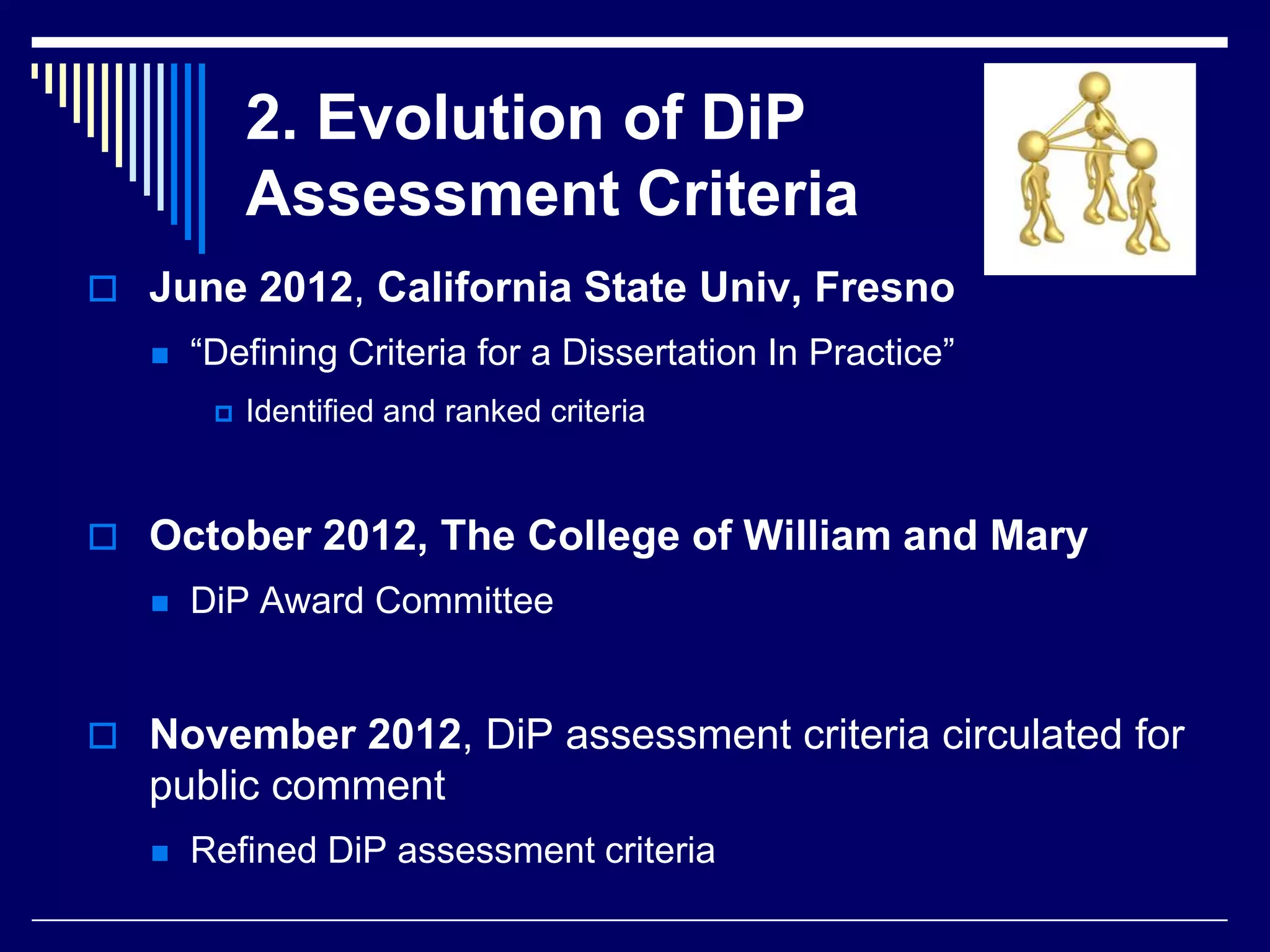 2. Evolution of DiP
Assessment Criteria
 June 2012, California State Univ, Fresno


“Defining Criteria for a Dissertation In Practice”


Identified and ranked criteria

 October 2012, The College of William and Mary


DiP Award Committee

 November 2012, DiP assessment criteria circulated for

public comment


Refined DiP assessment criteria

 