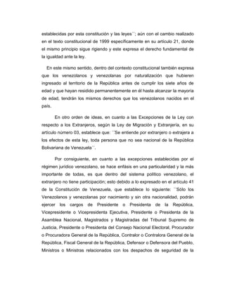 establecidas por esta constitución y las leyes´´; aún con el cambio realizado
en el texto constitucional de 1999 específicamente en su artículo 21, donde
el mismo principio sigue rigiendo y este expresa el derecho fundamental de
la igualdad ante la ley.
En este mismo sentido, dentro del contexto constitucional también expresa
que los venezolanos y venezolanas por naturalización que hubieren
ingresado al territorio de la República antes de cumplir los siete años de
edad y que hayan residido permanentemente en él hasta alcanzar la mayoría
de edad, tendrán los mismos derechos que los venezolanos nacidos en el
país.
En otro orden de ideas, en cuanto a las Excepciones de la Ley con
respecto a los Extranjeros, según la Ley de Migración y Extranjería, en su
artículo número 03, establece que: ´´Se entiende por extranjero o extrajera a
los efectos de esta ley, toda persona que no sea nacional de la República
Bolivariana de Venezuela´´.
Por consiguiente, en cuanto a las excepciones establecidas por el
régimen jurídico venezolano, se hace enfásis en una particularidad y la más
importante de todas, es que dentro del sistema político venezolano, el
extranjero no tiene participación; esto debido a lo expresado en el artículo 41
de la Constitución de Venezuela, que establece lo siguiente: ´´Sólo los
Venezolanos y venezolanas por nacimiento y sin otra nacionalidad, podrán
ejercer los cargos de Presidente o Presidenta de la República,
Vicepresidente o Vicepresidenta Ejecutiva, Presidente o Presidenta de la
Asamblea Nacional, Magistrados y Magistradas del Tribunal Supremo de
Justicia, Presidente o Presidenta del Consejo Nacional Electoral, Procurador
o Procuradora General de la República, Contralor o Contralora General de la
República, Fiscal General de la República, Defensor o Defensora del Pueblo,
Ministros o Ministras relacionados con los despachos de seguridad de la
 