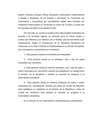 Nación, Finanzas, Energía y Minas, Educación; Gobernador o Gobernadoras
y Alcalde y Alcaldesas de los Estados y Municipios no Fronterizos, los
venezolanos y venezolanas por naturalización deben tener domicilio con
residencia ininterrumpida en Venezuela no menor de 15 años y cumplir con
los requisitos de aptitud que establece la ley.
Por otro lado, en cuanto al contexto de la Nacionalidad venezolana de
acuerdo a la normativa vigente, es conocida como el vínculo político y
jurídico que relaciona a un individuo con un Estado, sea por nacimiento o por
naturalización. Según la Constitución de la República Bolivariana de
Venezuela, en su título II referido a la Nacionalidad en su artículo 32 expresa:
Son venezolanos y venezolanas por nacimiento:
1.-Toda persona nacida en el territorio de la República.
2.- Toda persona nacida en el extranjero, hijo o hija de padre
venezolano por nacimiento.
3.-Toda persona nacida en territorio extranjero, hijo o hija de padre o
madre venezolano por nacimiento, siempre que establezcan su residencia en
el territorio de la República o declare su voluntad de acogerse a la
nacionalidad venezolana.
4.- Toda persona nacida en territorio extranjero de padre o madre
venezolano por naturalización, siempre que antes de cumplir los dieciocho
años establezca su residencia en el territorio de la República y antes de
cumplir los veinticinco años declare su voluntad de acogerse a la
nacionalidad venezolana.
En su artículo 33, son venezolanos y venezolanas por naturalización:
 