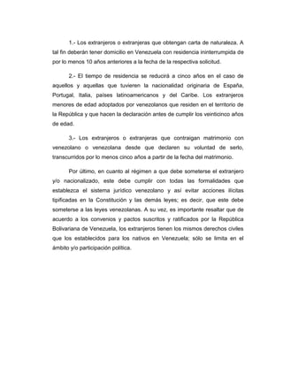 1.- Los extranjeros o extranjeras que obtengan carta de naturaleza. A
tal fin deberán tener domicilio en Venezuela con residencia ininterrumpida de
por lo menos 10 años anteriores a la fecha de la respectiva solicitud.
2.- El tiempo de residencia se reducirá a cinco años en el caso de
aquellos y aquellas que tuvieren la nacionalidad originaria de España,
Portugal, Italia, países latinoamericanos y del Caribe. Los extranjeros
menores de edad adoptados por venezolanos que residen en el territorio de
la República y que hacen la declaración antes de cumplir los veinticinco años
de edad.
3.- Los extranjeros o extranjeras que contraigan matrimonio con
venezolano o venezolana desde que declaren su voluntad de serlo,
transcurridos por lo menos cinco años a partir de la fecha del matrimonio.
Por último, en cuanto al régimen a que debe someterse el extranjero
y/o nacionalizado, este debe cumplir con todas las formalidades que
establezca el sistema jurídico venezolano y así evitar acciones ilícitas
tipificadas en la Constitución y las demás leyes; es decir, que este debe
someterse a las leyes venezolanas. A su vez, es importante resaltar que de
acuerdo a los convenios y pactos suscritos y ratificados por la República
Bolivariana de Venezuela, los extranjeros tienen los mismos derechos civiles
que los establecidos para los nativos en Venezuela; sólo se limita en el
ámbito y/o participación política.
 