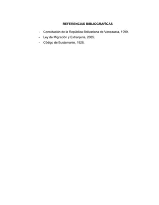 REFERENCIAS BIBLIOGRAFÍCAS
- Constitución de la República Bolivariana de Venezuela, 1999.
- Ley de Migración y Extranjeria, 2005.
- Código de Bustamante, 1928.
 