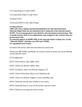 13) Create Project (T.code CJ20N)
14) Create Sales Order (T.code VA01)
15) Book CATS
16) Execute DP91 to view Sales Pricing
Common Errors:
AD01-155: Error during material determination for sales document item.
Material Origin field was not checked in the Costing tab of the material master.
IX-057: No cost management is provided for sales document (contract) item. This
is usually because there is no requirements type assigned to the contract item (see
procurement tab).
No material appears in DMR/CMR. In the material master costing view, set the
"Material Origin" checkbox (see OSS note 174382)
No expenditure item found.
Go back to the service order and check there are actual costs
Check your DIP Profile; specifically the sources section to ensure you are not filtering
out any dynamic items.
CO Configuration:
KL03: Check activity type validity dates
KA03: Check cost element validity dates
KA03: For labour, check cost element category is 43
KA03: Check if Record qty flag is set on Indicators tab
KA03: Check cost element assigned to your controlling area
KP26: Check that activity type is linked to cost centre
KP26: Check that there is a rate for the activity type/cost centre
KP26: Check are you using the correct version
 